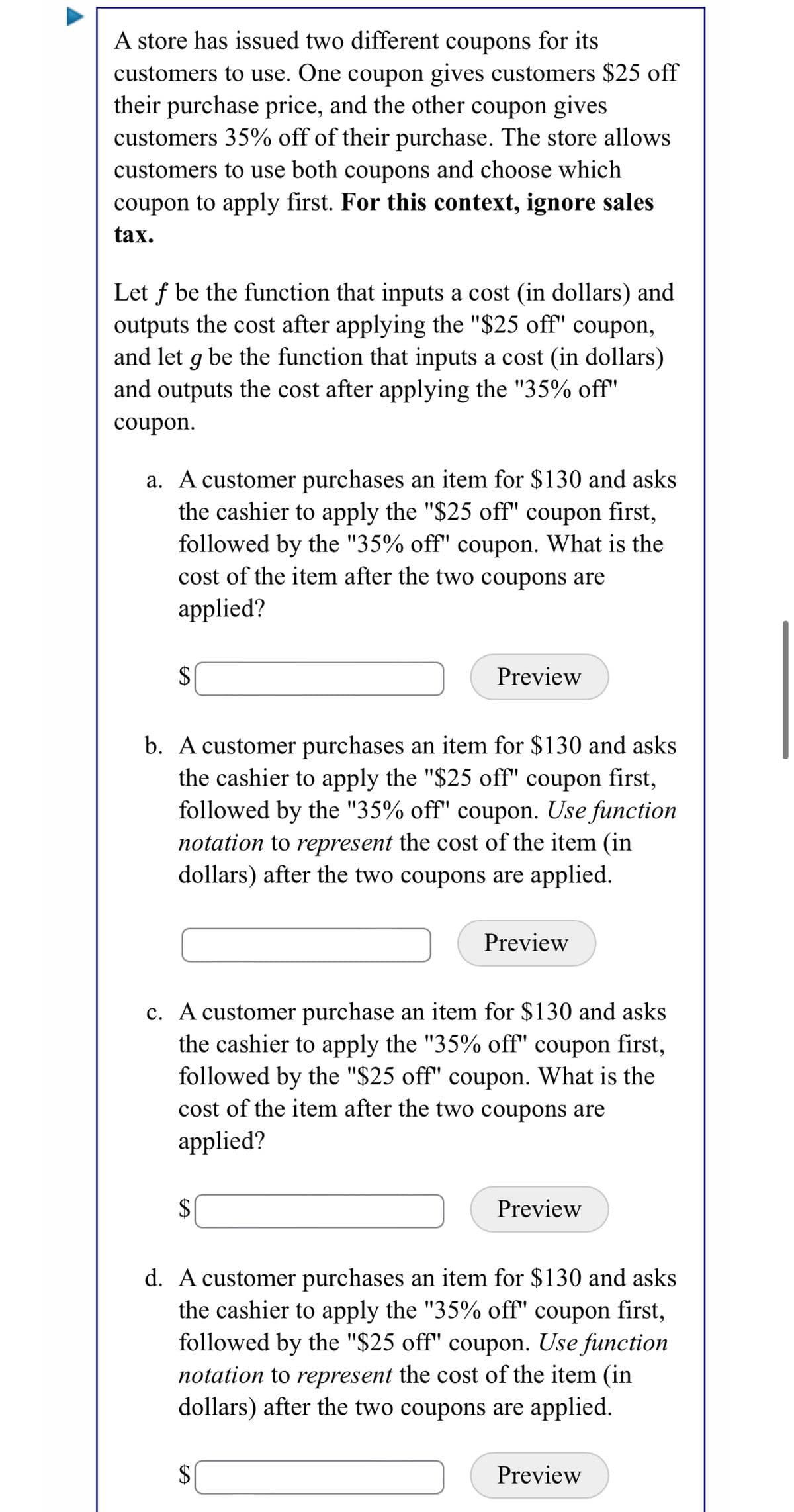 A store has issued two different coupons for its
customers to use. One coupon gives customers $25 off
their purchase price, and the other coupon gives
customers 35% off of their purchase. The store allows
customers to use both coupons and choose which
coupon to apply first. For this context, ignore sales
tax.
Let f be the function that inputs a cost (in dollars) and
outputs the cost after applying the "$25 off" coupon,
and let g be the function that inputs a cost (in dollars)
and outputs the cost after applying the "35% off"
coupon.
a. A customer purchases an item for $130 and asks
the cashier to apply the "$25 off" coupon first,
followed by the "35% off" coupon. What is the
cost of the item after the two coupons are
applied?
$
Preview
b. A customer purchases an item for $130 and asks
the cashier to apply the "$25 off" coupon first,
followed by the "35% off" coupon. Use function
notation to represent the cost of the item (in
dollars) after the two coupons are applied.
Preview
c. A customer purchase an item for $130 and asks
the cashier to apply the "35% off" coupon first,
followed by the "$25 off" coupon. What is the
cost of the item after the two coupons are
applied?
Preview
d. A customer purchases an item for $130 and asks
the cashier to apply the "35% off" coupon first,
followed by the "$25 off" coupon. Use function
notation to represent the cost of the item (in
dollars) after the two coupons are applied.
$4
Preview
