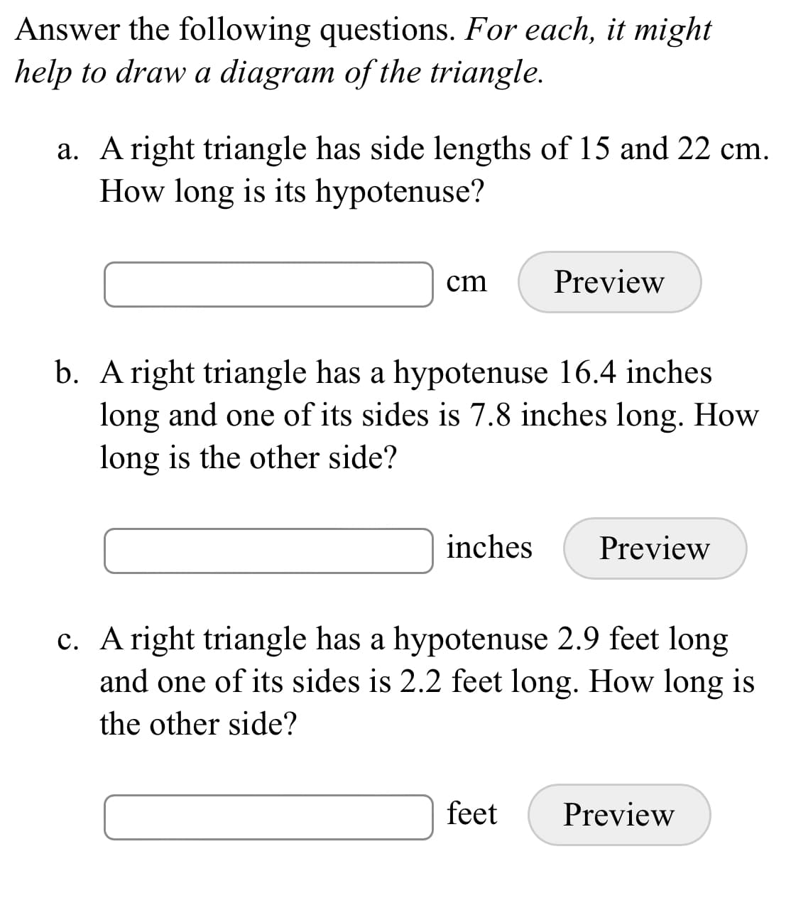 Answer the following questions. For each, it might
help to draw a diagram of the triangle.
a. A right triangle has side lengths of 15 and 22 cm.
How long is its hypotenuse?
cm
Preview
b. A right triangle has a hypotenuse 16.4 inches
long and one of its sides is 7.8 inches long. How
long is the other side?
inches
Preview
c. A right triangle has a hypotenuse 2.9 feet long
and one of its sides is 2.2 feet long. How long is
the other side?
feet
Preview
