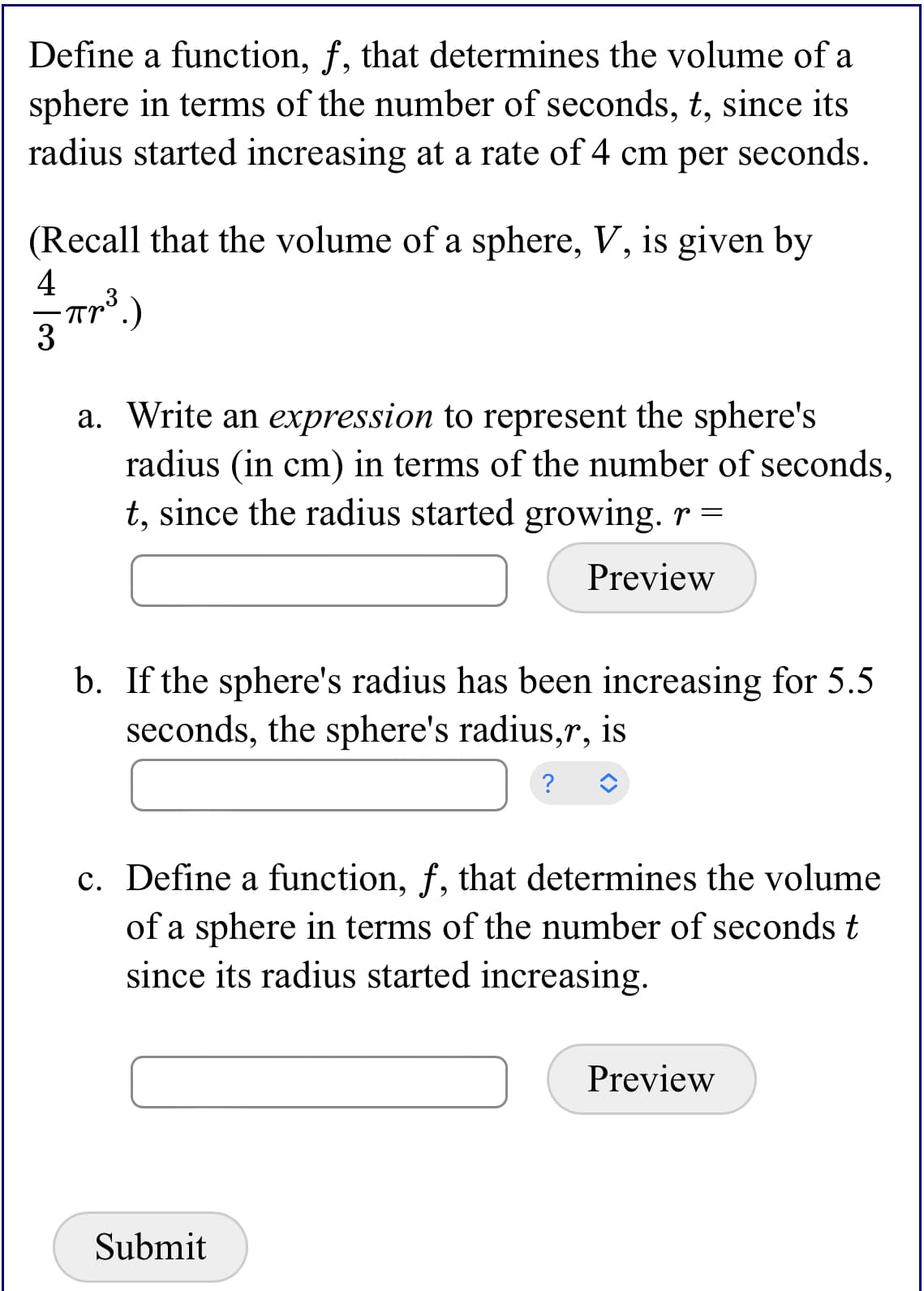 **Educational Website Content: Sphere Volume Function**

**Problem Statement:**

Define a function, \( f \), that determines the volume of a sphere in terms of the number of seconds, \( t \), since its radius started increasing at a rate of 4 cm per second.

(Recall that the volume of a sphere, \( V \), is given by \( \frac{4}{3} \pi r^3 \).)

**Tasks:**

a. **Expression for Radius:**
   - Write an expression to represent the sphere's radius (in cm) in terms of the number of seconds, \( t \), since the radius started growing.  
   - Provide your expression for \( r = \) __________________ (Preview)

b. **Calculate Radius After Specific Time:**
   - If the sphere's radius has been increasing for 5.5 seconds, calculate the sphere's radius, \( r \).  
   - Enter your calculation for \( r = \) __________________ 

c. **Define Function for Sphere Volume:**
   - Define a function, \( f \), that determines the volume of a sphere in terms of the number of seconds \( t \) since its radius started increasing.  
   - Enter the function \( f(t) = \) __________________ (Preview)

**Submission:**

[Submit Button]