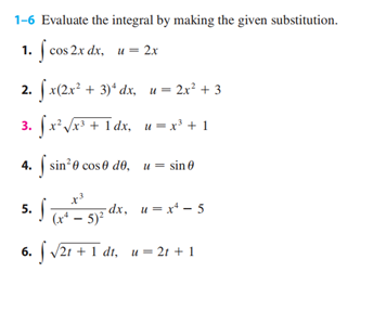 1-6 Evaluate the integral by making the given substitution.
1. f cos 2x dx, u = 2x
2. fx(2x² + 3)¹ dx,
u = 2x² + 3
3. fx²√x³ + 1dx,
4. sin¹0 cose de, usin
5. S (x² - 5)² d
6. √21 + 1 dt, u=2r + 1
u = x³ +1
-dx, u=x²-5
dx,