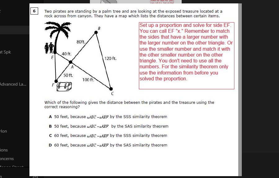 Two pirates are standing by a palm tree and are looking at the exposed treasure located at a
rock across from canyon. They have a map which lists the distances between certain items.
Set up a proportion and solve for side EF.
You can call EF "x." Remember to match
the sides that have a larger number with
the larger number on the other triangle. Or
use the smaller number and match it with
the other smaller number on the other
triangle. You don't need to use all the
numbers. For the similarity theorem only
use the information from before you
solved the proportion.
B
80ft.
at Spk
40 ft.
E
120 ft.
50 ft.
100 ft.
Advanced La...
Which of the following gives the distance between the pirates and the treasure using the
correct reasoning?
A 50 feet, because ABC -AAFF by the ssS similarity theorem
B 50 feet, because AABC -AAIF by the SAS similarity theorem
Hon
C 60 feet, because AABC -AARF by the SSS similarity theorem
D 60 feet, because aABC -AARF by the SAS similarity theorem
ions
oncerns
