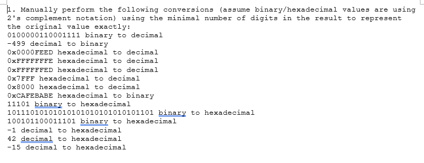 1. Manually perform the following conversions (assume binary/hexadecimal values are using
2's complement notation) using the minimal number of digits in the result to represent
the original value exactly:
0100000110001111 binary to decimal
-499 decimal to binary
0x0000FEED hexadecimal to decimal
0xFFFFFFFE hexadecimal to decimal
0xFFFFFFED hexadecimal to decimal
0x7FFF hexadecimal to decimal
0x8000 hexadecimal to decimal
OXCAFEBABE hexadecimal to binary
11101 binary to hexadecimal
10111010101010101010101010101101 binary to hexadecimal
100101100011101 binary to hexadecimal
-1 decimal to hexadecimal
42 decimal to hexadecimal
-15 decimal to hexadecimal