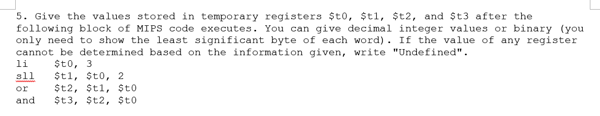 5. Give the values stored in temporary registers $t0, $t1, $t2, and $t3 after the
following block of MIPS code executes. You can give decimal integer values or binary (you
only need to show the least significant byte of each word). If the value of any register
cannot be determined based on the information given, write "Undefined".
li
$t0, 3
sll
or
and
$t1, $t0, 2
$t2, $t1, $to
$t3, $t2, $t0