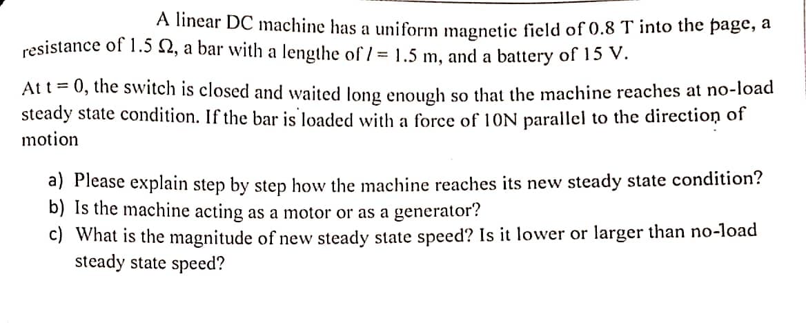 A linear DC machine has a uniform magnetic field of 0.8 T into the page, a
resistance of 1.5 , a bar with a lengthe of/ = 1.5 m, and a battery of 15 V.
At t = 0, the switch is closed and waited long enough so that the machine reaches at no-load
steady state condition. If the bar is loaded with a force of 10N parallel to the direction of
motion
a) Please explain step by step how the machine reaches its new steady state condition?
b) Is the machine acting as a motor or as a generator?
c) What is the magnitude of new steady state speed? Is it lower or larger than no-load
steady state speed?