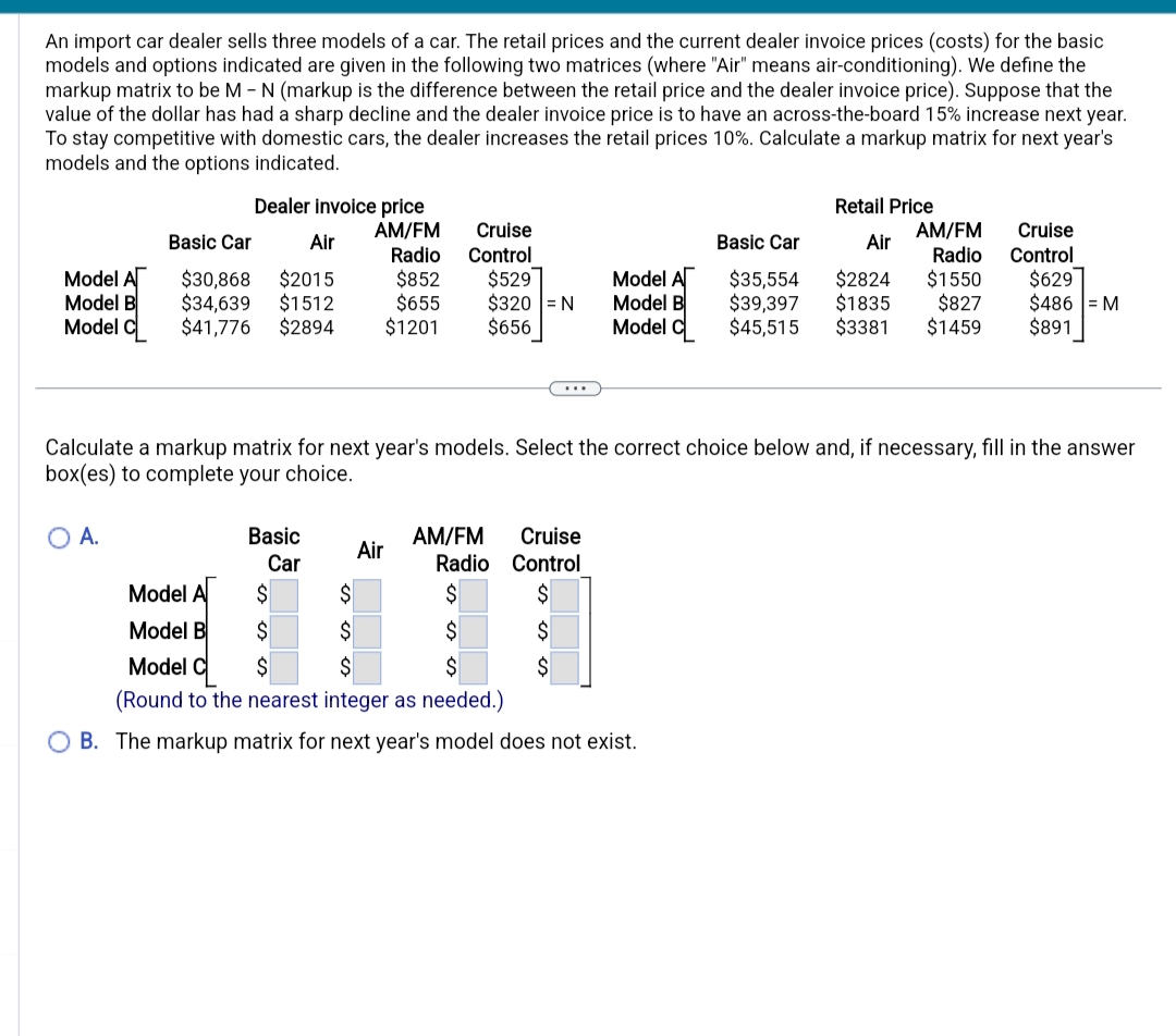 An import car dealer sells three models of a car. The retail prices and the current dealer invoice prices (costs) for the basic
models and options indicated are given in the following two matrices (where "Air" means air-conditioning). We define the
markup matrix to be M - N (markup is the difference between the retail price and the dealer invoice price). Suppose that the
value of the dollar has had a sharp decline and the dealer invoice price is to have an across-the-board 15% increase next year.
To stay competitive with domestic cars, the dealer increases the retail prices 10%. Calculate a markup matrix for next year's
models and the options indicated.
Model A
Model B
Model
Dealer invoice price
AM/FM
Basic Car
Air
Radio
$30,868
$2015
$852
$34,639 $1512
$655
$41,776 $2894 $1201
A.
Basic
Car
Cruise
Control
$529
$320 = N
$656
$
$
$
Calculate a markup matrix for next year's models. Select the correct choice below and, if necessary, fill in the answer
box(es) to complete your choice.
Cruise
Radio Control
Model A
$
$
$
Model B
$
$
$
Model C
$
$
$
(Round to the nearest integer as needed.)
OB. The markup matrix for next year's model does not exist.
Air
Model A
Model B
Model C
AM/FM
Retail Price
Air
AM/FM
Basic Car
Radio
$1550
$35,554 $2824
$39,397 $1835
$827
$45,515 $3381 $1459
Cruise
Control
$629
$486 = M
$891