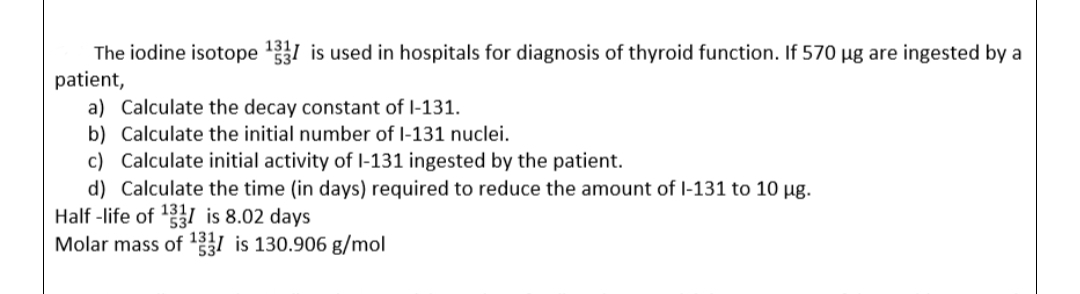 The iodine isotope ¹331 is used in hospitals for diagnosis of thyroid function. If 570 µg are ingested by a
patient,
a) Calculate the decay constant of I-131.
b) Calculate the initial number of I-131 nuclei.
c) Calculate initial activity of I-131 ingested by the patient.
d) Calculate the time (in days) required to reduce the amount of I-131 to 10 µg.
Half-life of ¹331 is 8.02 days
Molar mass of ¹31 is 130.906 g/mol