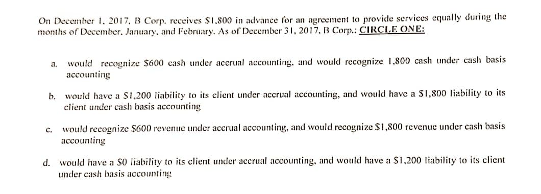 On December 1, 2017, B Corp. receives $1.800 in advance for an agreement to provide services equally during the
months of December, January, and February. As of December 31, 2017, B Corp.: CIRCLE ONE:
a. would recognize $600 cash under accrual accounting, and would recognize 1,800 cash under cash basis
accounting
b. would have a $1,200 liability to its client under accrual accounting, and would have a $1,800 liability to its
client under cash basis accounting
C.
would recognize $600 revenue under accrual accounting, and would recognize $1,800 revenue under cash basis
accounting
d. would have a $0 liability to its client under accrual accounting, and would have a $1,200 liability to its client
under cash basis accounting