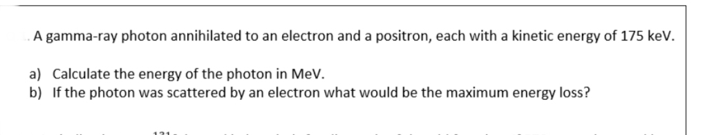 A gamma-ray photon annihilated to an electron and a positron, each with a kinetic energy of 175 keV.
a) Calculate the energy of the photon in MeV.
b) If the photon was scattered by an electron what would be the maximum energy loss?
121