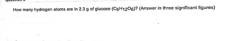 How many hydrogen atoms are in 2.3 g of glucose (C6H1206)? (Answer in three significant figures)