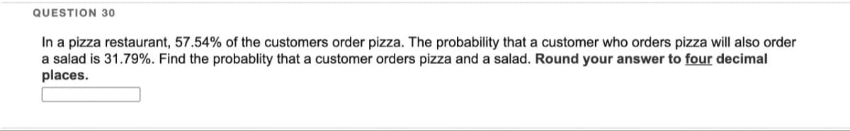 QUESTION 30
In a pizza restaurant, 57.54% of the customers order pizza. The probability that a customer who orders pizza will also order
a salad is 31.79%. Find the probablity that a customer orders pizza and a salad. Round your answer to four decimal
places.