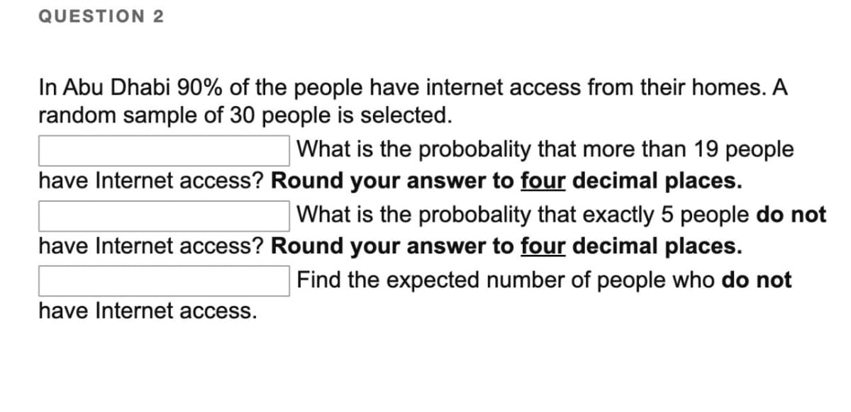 QUESTION 2
In Abu Dhabi 90% of the people have internet access from their homes. A
random sample of 30 people is selected.
have Internet access?
have Internet access?
have Internet access.
What is the probobality that more than 19 people
Round your answer to four decimal places.
What is the probobality that exactly 5 people do not
Round your answer to four decimal places.
Find the expected number of people who do not