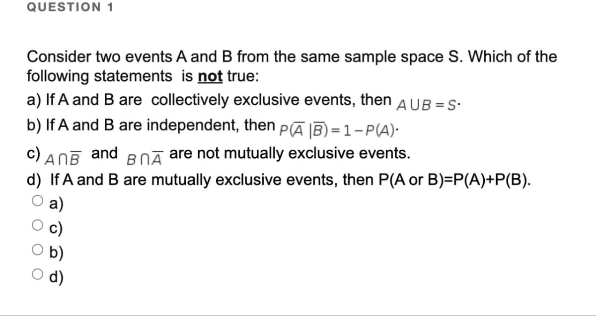 QUESTION 1
Consider two events A and B from the same sample space S. Which of the
following statements is not true:
a) If A and B are collectively exclusive events, then AUB=S.
b) If A and B are independent, then PAB)=1-P(A).
c) ANB and В ПА are not mutually exclusive events.
d) If A and B are mutually exclusive events, then P(A or B)=P(A)+P(B).
a)
c)
оо