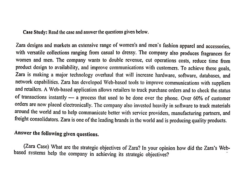 Case Study: Read the case and answer the questions given below.
Zara designs and markets an extensive range of women's and men's fashion apparel and accessories,
with versatile collections ranging from casual to dressy. The company also produces fragrances for
women and men. The company wants to double revenue, cut operations costs, reduce time from
product design to availability, and improve communications with customers. To achieve these goals,
Zara is making a major technology overhaul that will increase hardware, software, databases, and
network capabilities. Zara has developed Web-based tools to improve communications with suppliers
and retailers. A Web-based application allows retailers to track purchase orders and to check the status
of transactions instantly - a process that used to be done over the phone. Over 60% of customer
orders are now placed electronically. The company also invested heavily in software to track materials
around the world and to help communicate better with service providers, manufacturing partners, and
freight consolidators. Zara is one of the leading brands in the world and is producing quality products.
Answer the following given questions.
(Zara Case) What are the strategic objectives of Zara? In your opinion how did the Zara's Web-
based systems help the company in achieving its strategic objectives?