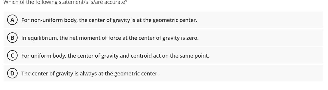 Which of the following statement/s is/are accurate?
A) For non-uniform body, the center of gravity is at the geometric center.
В
In equilibrium, the net moment of force at the center of gravity is zero.
For uniform body, the center of gravity and centroid act on the same point.
The center of gravity is always at the geometric center.
