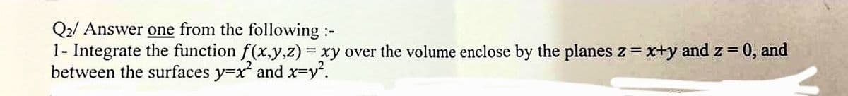 Q2/ Answer one from the following :-
1- Integrate the function f(x,y,z) = xy over the volume enclose by the planes z = x+y and z = 0, and
between the surfaces y=x² and x=y².