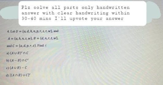 Plz solve all parts only handwritten
answer with clear handwriting within
30-40 mins I'll upvote your answer
4. Let U= (a, d, h, n, p, r, s, t, w), and
A = (a,h, n, s, w), B = (d,n,r.t.w).
and C= (a, d. p,r,s). Find: (
a) (AUB) nC
b) (A-B) nCº
c)
(AUB)-C
d)
[(An B) UC]c