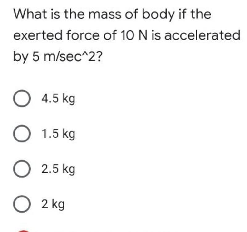 What is the mass of body if the
exerted force of 10 N is accelerated
by 5 m/sec^2?
O 4.5 kg
O 1.5 kg
O 2.5 kg
O2 kg