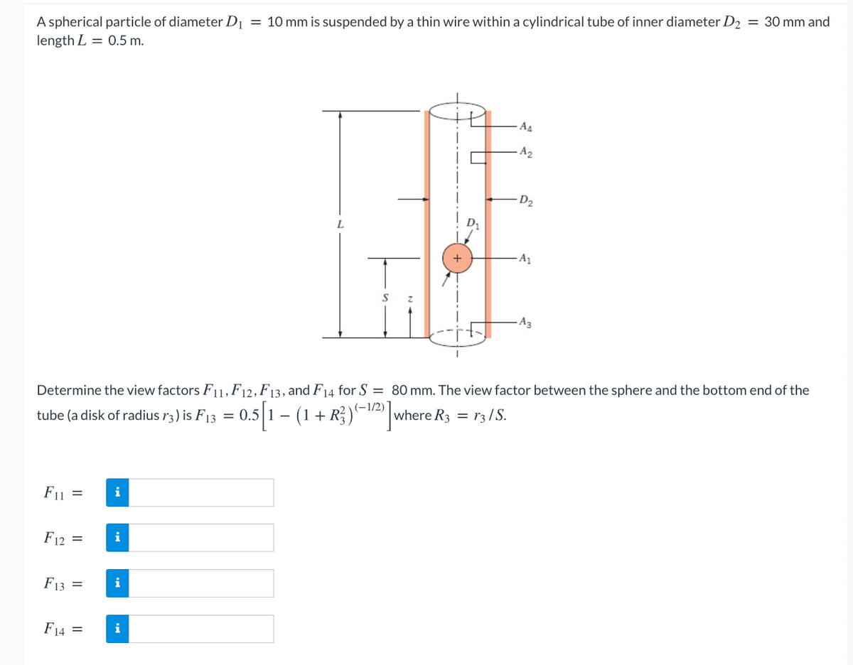 A spherical particle of diameter D1
length L = 0.5 m.
= 10 mm is suspended by a thin wire within a cylindrical tube of inner diameter D2 = 30 mm and
A4
A2
D2
L
+
A1
A3
Determine the view factors F1,F12, F13, and F14 for S = 80 mm. The view factor between the sphere and the bottom end of the
(-1/2)
tube (a disk of radius r3) is F13 = 0.5 1 – (1+ R;)|where R3 = r3 /S.
F11
i
F12 =
i
F13
i
F14 =
i
