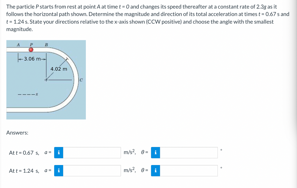 The particle P starts from rest at point A at time t = 0 and changes its speed thereafter at a constant rate of 2.3g as it
follows the horizontal path shown. Determine the magnitude and direction of its total acceleration at times t = 0.67 s and
t = 1.24 s. State your directions relative to the x-axis shown (CCW positive) and choose the angle with the smallest
magnitude.
P
B
3.06 m-
4.02 m
Answers:
At t = 0.67 s, a =
i
m/s?, 0 =
i
Att = 1.24 s,
a =
m/s?, 0 =
i
