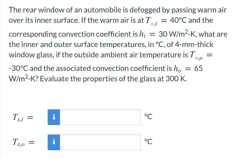 The rear window of an automobile is defogged by passing warm air
over its inner surface. If the warm air is at T
= 40°C and the
30 W/m2-K, what are
corresponding convection coefficient is h;
the inner and outer surface temperatures, in °C, of 4-mm-thick
window glass, if the outside ambient air temperature is To
||
0,0
-30°C and the associated convection coefficient is ho
W/m2-K? Evaluate the properties of the glass at 300 K.
= 65
Tsi
i
°C
Ts.0
°C
T5,0
i
