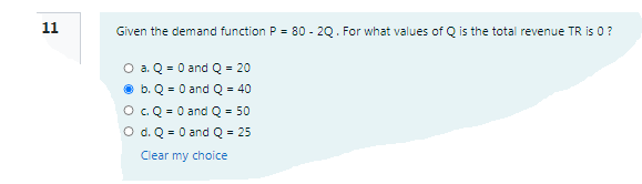 11
Given the demand function P = 80 - 20. For what values of Q is the total revenue TR is 0 ?
O a. Q = 0 and Q = 20
b. Q = 0 and Q = 40
O.Q = 0 and Q = 50
O d. Q = 0 and Q = 25
Clear my choice
