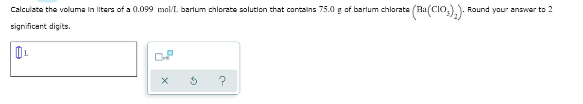 Calculate the volume in liters of a 0.099 mol/L barium chlorate solution that contains 75.0 g of barium chlorate (Ba(CIO,)):
Round your answer to 2
significant digits.
L
Ox10
