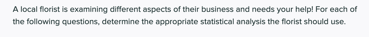 A local florist is examining different aspects of their business and needs your help! For each of
the following questions, determine the appropriate statistical analysis the florist should use.
