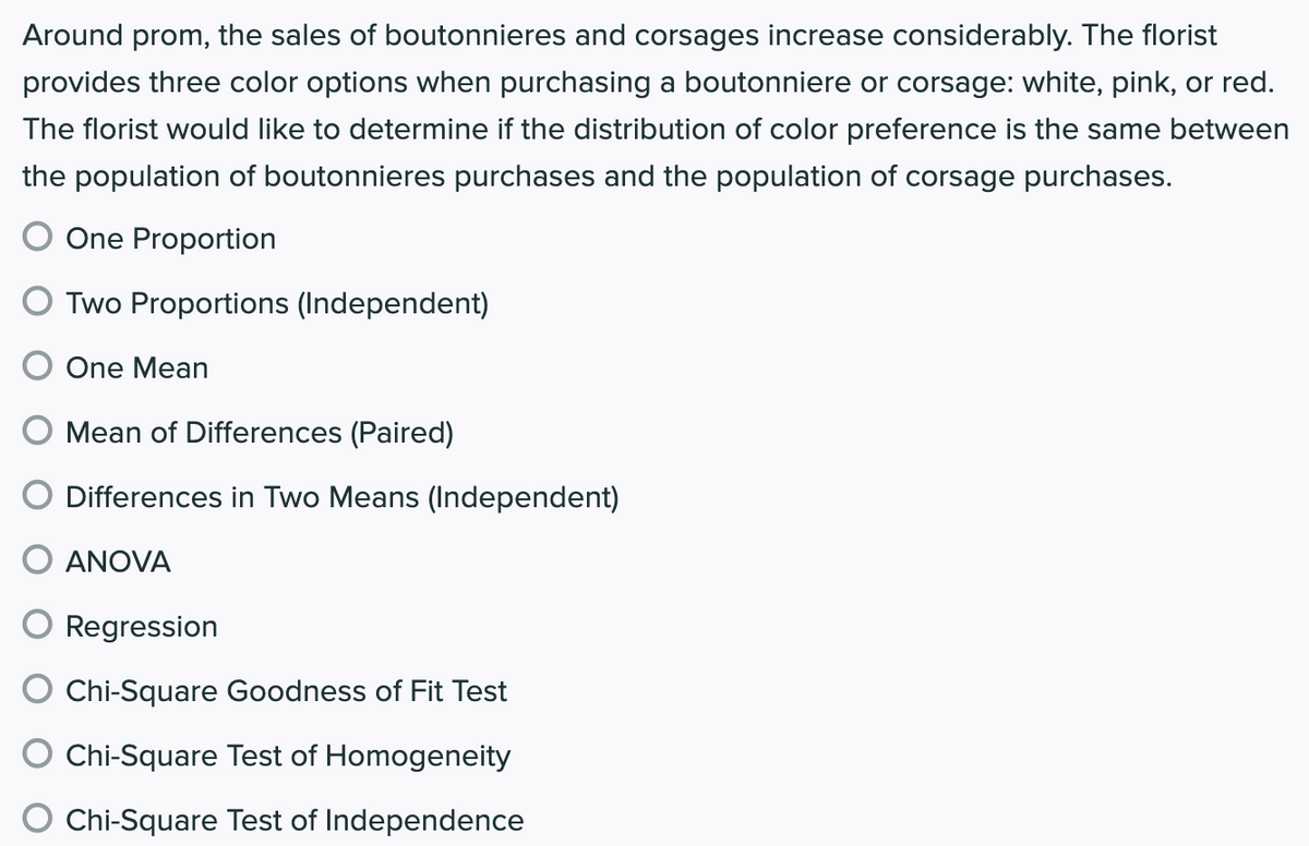 Around prom, the sales of boutonnieres and corsages increase considerably. The florist
provides three color options when purchasing a boutonniere or corsage: white, pink, or red.
The florist would like to determine if the distribution of color preference is the same between
the population of boutonnieres purchases and the population of corsage purchases.
One Proportion
O Two Proportions (Independent)
One Mean
Mean of Differences (Paired)
Differences in Two Means (Independent)
ANOVA
Regression
Chi-Square Goodness of Fit Test
Chi-Square Test of Homogeneity
Chi-Square Test of Independence
