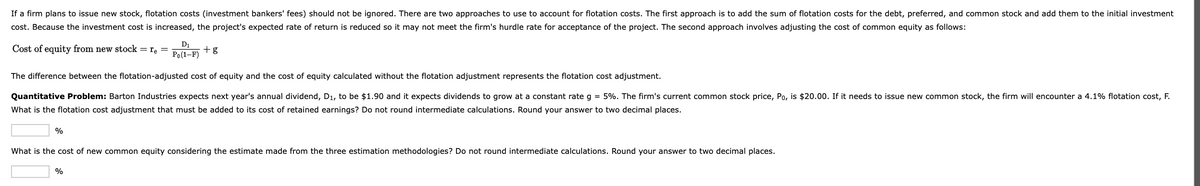 If a firm plans to issue new stock, flotation costs (investment bankers' fees) should not be ignored. There are two approaches to use to account for flotation costs. The first approach is to add the sum of flotation costs for the debt, preferred, and common stock and add them to the initial investment
cost. Because the investment cost is increased, the project's expected rate of return is reduced so it may not meet the firm's hurdle rate for acceptance of the project. The second approach involves adjusting the cost of common equity as follows:
D1
Cost of equity from new stock = re =
+g
Po(1-F)
The difference between the flotation-adjusted cost of equity and the cost of equity calculated without the flotation adjustment represents the flotation cost adjustment.
Quantitative Problem: Barton Industries expects next year's annual dividend, D1, to be $1.90 and it expects dividends to grow at a constant rate g = 5%. The firm's current common stock price, Po, is $20.00. If it needs to issue new common stock, the firm will encounter a 4.1% flotation cost, F.
What is the flotation cost adjustment that must be added to its cost of retained earnings? Do not round intermediate calculations. Round your answer to two decimal places.
%
What is the cost of new common equity considering the estimate made from the three estimation methodologies? Do not round intermediate calculations. Round your answer to two decimal places.
%
