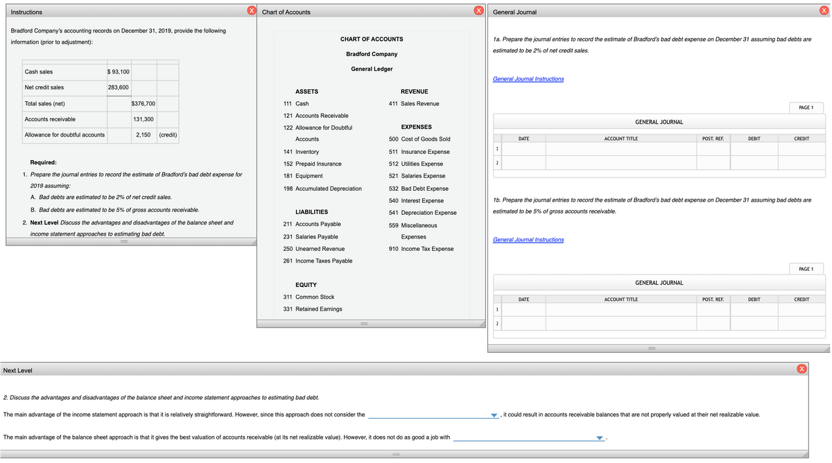 Instructions
Chart of Accounts
General Journal
Bradford Company's accounting records on December 31, 2019, provide the following
CHART OF ACCOUNTS
1a. Prepare the journal entries to record the estimate of Bradford's bad debt expense on December 31 assuming bad debts are
information (prior to adjustment):
estimated to be 2% of net credit sales.
Bradford Company
General Ledger
Cash sales
$ 93,100
General Journal Instructions
Net credit sales
283,600
ASSETS
REVENUE
Total sales (net)
$376,700
111 Cash
411 Sales Revenue
PAGE 1
121 Accounts Receivable
Accounts receivable
131,300
GENERAL JOURNAL
122 Allowance for Doubtful
EXPENSES
Allowance for doubtful accounts
2,150
(credit)
Accounts
500 Cost of Goods Sold
DATE
ACCOUNT TITLE
POST. REF.
DEBIT
CREDIT
1
141 Inventory
511 Insurance Expense
Required:
152 Prepaid Insurance
512 Utilities Expense
2
1. Prepare the journal entries to record the estimate of Bradford's bad debt expense for
181 Equipment
521 Salaries Expense
2019 assuming:
198 Accumulated Depreciation
532 Bad Debt Expense
A. Bad debts are estimated to be 2% of net credit sales.
540 Interest Expense
16. Prepare the journal entries to record the estimate of Bradford's bad debt expense on December 31 assuming bad debts are
B. Bad debts are estimated to be 5% of gross accounts receivable.
LIABILITIES
541 Depreciation Expense
estimated to be 5% of gross accounts receivable.
2. Next Level Discuss the advantages and disadvantages of the balance sheet and
211 Accounts Payable
559 Miscellaneous
income statement approaches to estimating bad debt.
231 Salaries Payable
Expenses
General Journal Instructions
250 Unearned Revenue
910 Income Tax Expense
261 Income Taxes Payable
PAGE 1
GENERAL JOURNAL
EQUITY
311 Common Stock
DATE
ACCOUNT TITLE
POST. REF.
DEBIT
CREDIT
331 Retained Earnings
2
Next Level
2. Discuss the advantages and disadvantages of the balance sheet and income statement approaches to estimating bad debt.
The main advantage of the income statement approach is that it is relatively straightforward. However, since this approach does not consider the
it could result in accounts receivable balances that are not properly valued at their net realizable value.
The main advantage of the balance sheet approach is that it gives the best valuation of accounts receivable (at its net realizable value). However, it does not do as good a job with
