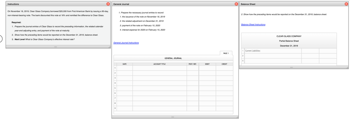 Instructions
General Journal
Balance Sheet
On November 16, 2019, Clear Glass Company borrowed $20,000 from First American Bank by issuing a 90-day,
1. Prepare the necessary journal entries to record:
2. Show how the preceding items would be reported on the December 31, 2019, balance sheet.
non-interest-bearing note. The bank discounted this note at 16% and remitted the difference to Clear Glass.
1. the issuance of the note on November 16, 2019
2. the related adjustment on December 31, 2019
Required:
Balance Sheet Instructions
3. payment of the note on February 15, 2020
1. Prepare the journal entries of Clear Glass to record the preceding information, the related calendar
year-end adjusting entry, and payment of the note at maturity.
4. interest expense for 2020 on February 15, 2020
2. Show how the preceding items would be reported on the December 31, 2019, balance sheet.
CLEAR GLASS COMPANY
3. Next Level What is Clear Glass Company's effective interest rate?
Partial Balance Sheet
General Journal Instructions
December 31, 2019
1 Current Liabilities:
PAGE 1
2
GENERAL JOURNAL
3
DATE
ACCOUNT TITLE
POST. REF.
DEBIT
CREDIT
1
2
3
4
5
6
7
8
