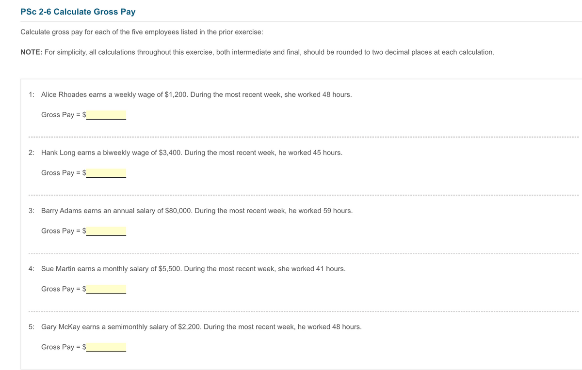 PSc 2-6 Calculate Gross Pay
Calculate gross pay for each of the five employees listed in the prior exercise:
NOTE: For simplicity, all calculations throughout this exercise, both intermediate and final, should be rounded to two decimal places at each calculation.
1: Alice Rhoades earns a weekly wage of $1,200. During the most recent week, she worked 48 hours.
Gross Pay = $
2: Hank Long earns a biweekly wage of $3,400. During the most recent week, he worked 45 hours.
Gross Pay = $
3: Barry Adams earns an annual salary of $80,000. During the most recent week, he worked 59 hours.
Gross Pay = $
4:
Sue Martin earns a monthly salary of $5,500. During the most recent week, she worked 41 hours.
Gross Pay = $
5: Gary McKay earns a semimonthly salary of $2,200. During the most recent week, he worked 48 hours.
Gross Pay = $
