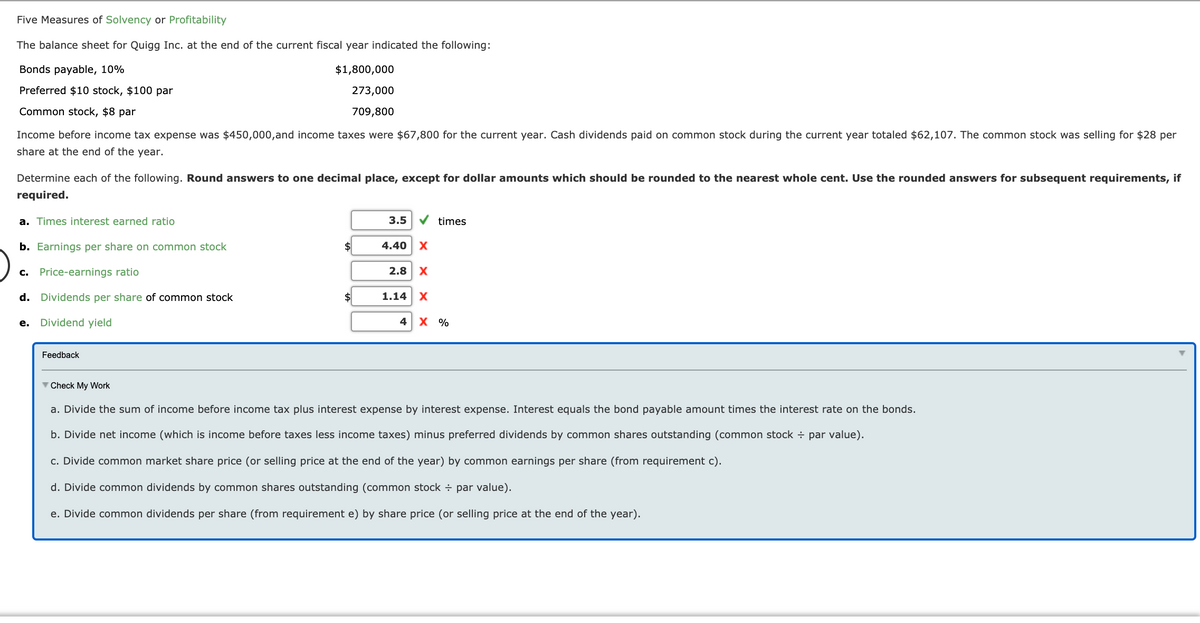 Five Measures of Solvency or Profitability
The balance sheet for Quigg Inc. at the end of the current fiscal year indicated the following:
Bonds payable, 10%
$1,800,000
Preferred $10 stock, $100 par
273,000
Common stock, $8 par
709,800
Income before income tax expense was $450,000,and income taxes were $67,800 for the current year. Cash dividends paid on common stock during the current year totaled $62,107. The common stock was selling for $28 per
share at the end of the year.
Determine each of the following. Round answers to one decimal place, except for dollar amounts which should be rounded to the nearest whole cent. Use the rounded answers for subsequent requirements, if
required.
a. Times interest earned ratio
3.5
times
b. Earnings per share on common stock
2$
4.40
X
c. Price-earnings ratio
2.8
X
d. Dividends per share of common stock
$
1.14
Dividend yield
4 х %
е.
Feedback
V Check My Work
a. Divide the sum of income before income tax plus interest expense by interest expense. Interest equals the bond payable amount times the interest rate on the bonds.
b. Divide net income (which is income before taxes less income taxes) minus preferred dividends by common shares outstanding (common stock ÷ par value).
c. Divide
market share price (or selling price at the end of the year) by
earnings per share (from requirement c).
d. Divide common dividends by common shares outstanding (common stock ÷ par value).
e. Divide common dividends per share (from requirement e) by share price (or selling price at the end of the year).
