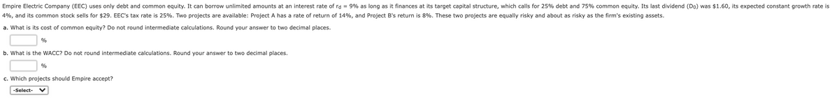 Empire Electric Company (EEC) uses only debt and common equity. It can borrow unlimited amounts at an interest rate of rd = 9% as long as it finances at its target capital structure, which calls for 25% debt and 75% common equity. Its last dividend (Do) was $1.60, its expected constant growth rate is
4%, and its common stock sells for $29. EEC's tax rate is 25%. Two projects are available: Project A has a rate of return of 14%, and Project B's return is 8%. These two projects are equally risky and about as risky as the firm's existing assets.
a. What is its cost of common equity? Do not round intermediate calculations. Round your answer to two decimal places.
%
b. What is the WACC? Do not round intermediate calculations. Round your answer to two decimal places.
%
c. Which projects should Empire accept?
-Select-
