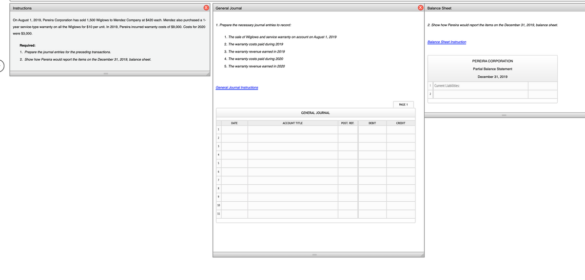 Instructions
General Journal
Balance Sheet
On August 1, 2019, Pereira Corporation has sold 1,500 Wiglows to Mendez Company at $420 each. Mendez also purchased a 1-
1. Prepare the necessary journal entries to record:
2. Show how Pereira would report the items on the December 31, 2019, balance sheet.
year service-type warranty on all the Wiglows for $10 per unit. In 2019, Pereira incurred warranty costs of $9,000. Costs for 2020
were $3,000.
1. The sale of Wiglows and service warranty on account on August 1, 2019
Balance Sheet Instruction
Required:
2. The warranty costs paid during 2019
1. Prepare the journal entries for the preceding transactions.
3. The warranty revenue earned in 2019
2. Show how Pereira would report the items on the December 31, 2019, balance sheet.
4. The warranty costs paid during 2020
PEREIRA CORPORATION
5. The warranty revenue earned in 2020
Partial Balance Statement
December 31, 2019
1 Current Liabilities:
General Journal Instructions
2
PAGE 1
GENERAL JOURNAL
DATE
ACCOUNT TITLE
POST. REF.
DEBIT
CREDIT
1
2
3
4
5
6
8
9
10
11
%3D
