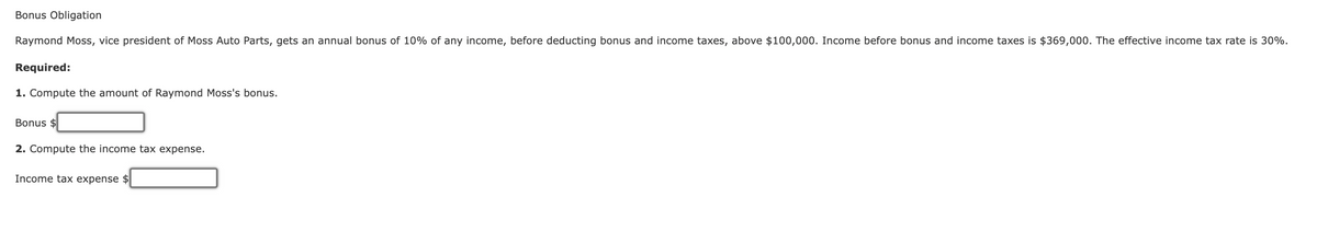 Bonus Obligation
Raymond Moss, vice president of Moss Auto Parts, gets an annual bonus of 10% of any income, before deducting bonus and income taxes, above $100,000. Income before bonus and income taxes is $369,000. The effective income tax rate is 30%.
Required:
1. Compute the amount of Raymond Moss's bonus.
Bonus $
2. Compute the income tax expense.
Income tax expense $
