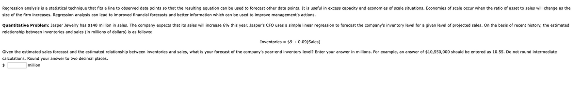 Regression analysis is a statistical technique that fits a line to observed data points so that the resulting equation can be used to forecast other data points. It is useful in excess capacity and economies of scale situations. Economies of scale occur when the ratio of asset to sales will change as the
size of the firm increases. Regression analysis can lead to improved financial forecasts and better information which can be used to improve management's actions.
Quantitative Problem: Jasper Jewelry has $140 million in sales. The company expects that its sales will increase 6% this year. Jasper's CFO uses a simple linear regression to forecast the company's inventory level for a given level of projected sales. On the basis of recent history, the estimated
relationship between inventories and sales (in millions of dollars) is as follows:
Inventories = $9 + 0.09(Sales)
Given the estimated sales forecast and the estimated relationship between inventories and sales, what is your forecast of the company's year-end inventory level? Enter your answer in millions. For example, an answer of $10,550,000 should be entered as 10.55. Do not round intermediate
calculations. Round your answer to two decimal places.
2$
million
