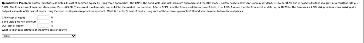 Quantitative Problem: Barton Industries estimates its cost of common equity by using three approaches: the CAPM, the bond-yield-plus-risk-premium approach, and the DCF model. Barton expects next year's annual dividend, D1, to be $1.90 and it expects dividends to grow at a constant rate g =
5.0%. The firm's current common stock price, Po, is $25.00. The current risk-free rate, rRE, = 4.4%; the market risk premium, RPM, = 5.9%, and the firm's stock has a current beta, b, = 1.30. Assume that the firm's cost of debt, rd, is 10.23%. The firm uses a 2.9% risk premium when arriving at a
ballpark estimate of its cost of equity using the bond-yield-plus-risk-premium approach. What is the firm's cost of equity using each of these three approaches? Round your answers to two decimal places.
CAPM cost of equity:
%
Bond yield plus risk premium:
%
DCF cost of equity:
%
What is your best estimate of the firm's cost of equity?
-Select-
