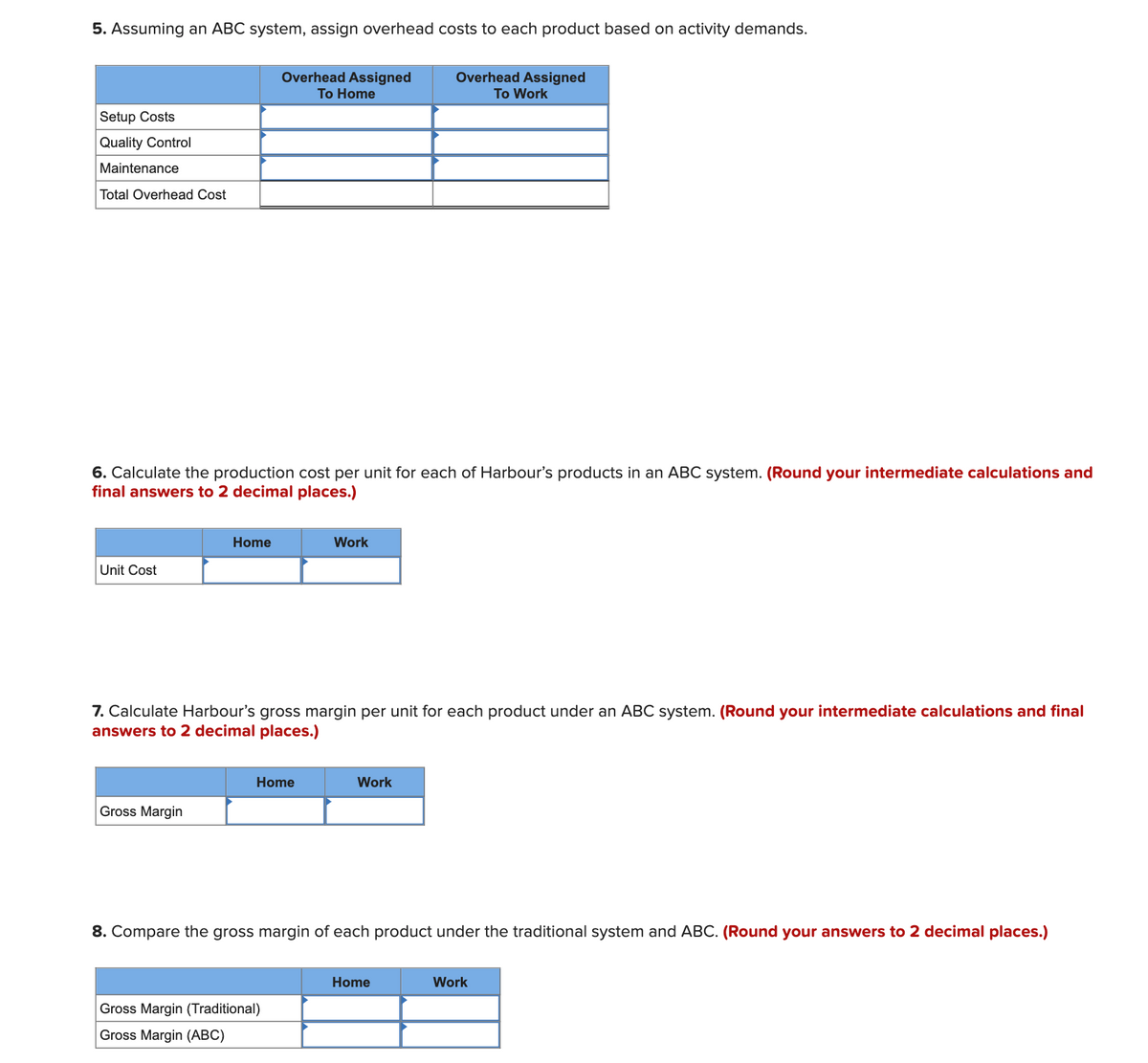 5. Assuming an ABC system, assign overhead costs to each product based on activity demands.
Overhead Assigned
Overhead Assigned
To Home
To Work
Setup Costs
Quality Control
Maintenance
Total Overhead Cost
6. Calculate the production cost per unit for each of Harbour's products in an ABC system. (Round your intermediate calculations and
final answers to 2 decimal places.)
Home
Work
Unit Cost
7. Calculate Harbour's gross margin per unit for each product under an ABC system. (Round your intermediate calculations and final
answers to 2 decimal places.)
Home
Work
Gross Margin
8. Compare the gross margin of each product under the traditional system and ABC. (Round your answers to 2 decimal places.)
Home
Work
Gross Margin (Traditional)
Gross Margin (ABC)
