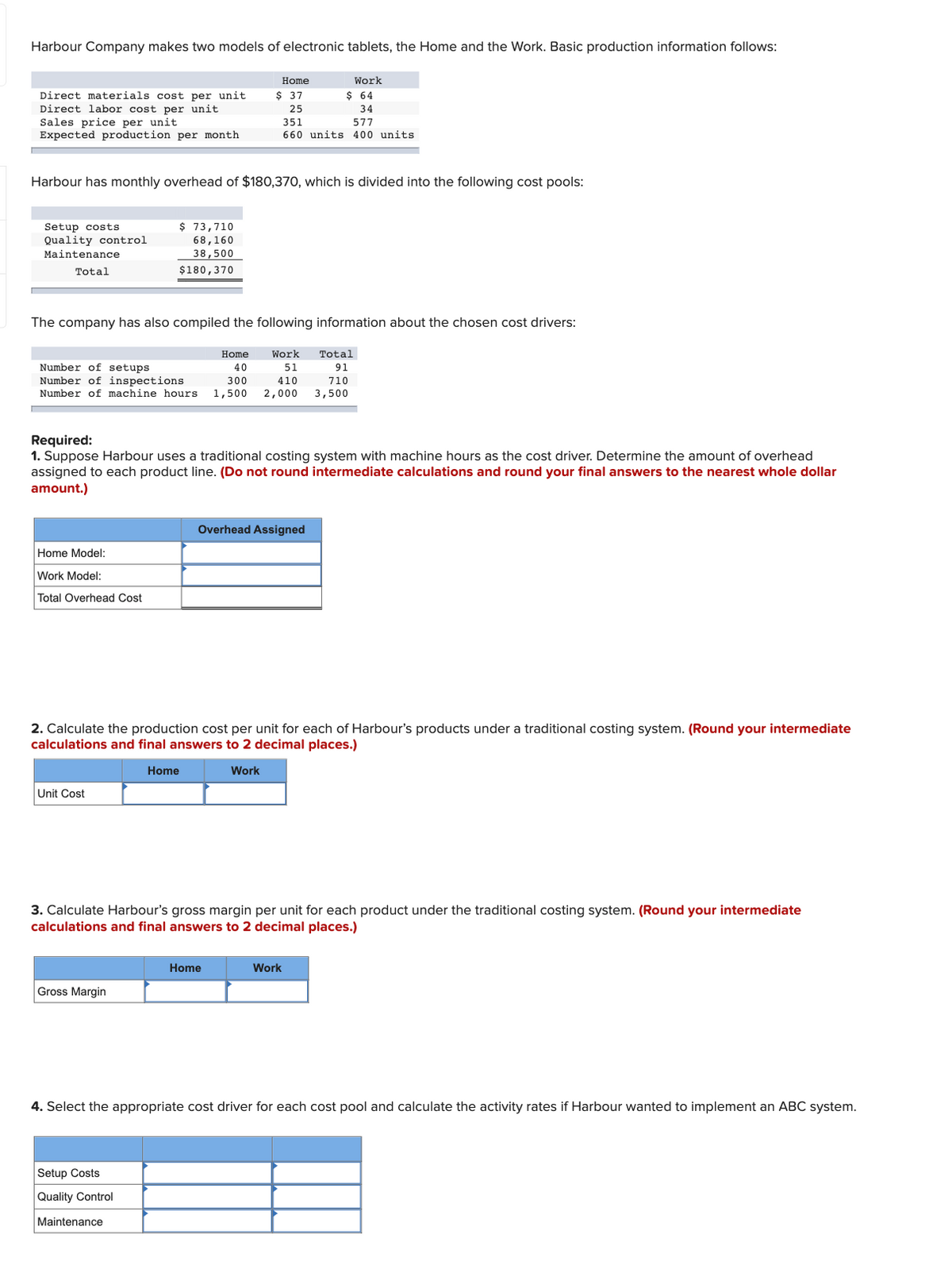 Harbour Company makes two models of electronic tablets, the Home and the Work. Basic production information follows:
Home
Work
$ 37
$ 64
Direct materials cost per unit
Direct labor cost per unit
Sales price per unit
Expected production per month
25
34
351
660 units 400 units
577
Harbour has monthly overhead of $180,370, which is divided into the following cost pools:
$ 73,710
Setup costs
Quality control
68,160
Maintenance
38,500
Total
$180,370
The company has also compiled the following information about the chosen cost drivers:
Home
Work
Total
Number of setups
Number of inspections
Number of machine hours
40
51
91
300
410
710
1,500
2,000
3,500
Required:
1. Suppose Harbour uses a traditional costing system with machine hours as the cost driver. Determine the amount of overhead
assigned to each product line. (Do not round intermediate calculations and round your final answers to the nearest whole dollar
amount.)
Overhead Assigned
Home Model:
Work Model:
Total Overhead Cost
2. Calculate the production cost per unit for each of Harbour's products under a traditional costing system. (Round your intermediate
calculations and final answers to 2 decimal places.)
Home
Work
Unit Cost
3. Calculate Harbour's gross margin per unit for each product under the traditional costing system. (Round your intermediate
calculations and final answers to 2 decimal places.)
Home
Work
Gross Margin
4. Select the appropriate cost driver for each cost pool and calculate the activity rates if Harbour wanted to implement an ABC system.
Setup Costs
Quality Control
Maintenance
