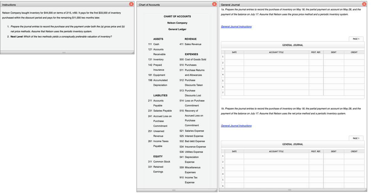 Instructions
Chart of Accounts
General Journal
(X)
1a. Prepare the journal entries to record the purchase of inventory on May 18, the partial payment on account on May 28, and the
Nelson Company bought inventory for $44,000 on terms of 2/15, n/60. It pays for the first $33,000 of inventory
payment of the balance on July 17. Assume that Nelson uses the gross price method and a periodic inventory system.
CHART OF ACCOUNTS
purchased within the discount period and pays for the remaining $11,000 two months later.
Nelson Company
1. Prepare the journal entries to record the purchase and the payment under both the (a) gross price and (b)
General Journal Instructions
General Ledger
net price methods. Assume that Nelson uses the periodic inventory system.
2. Next Level Which of the two methods yields a conceptually preferable valuation of inventory?
ASSETS
REVENUE
PAGE 1
111 Cash
411 Sales Revenue
GENERAL JOURNAL
121 Accounts
DATE
ACCOUNT TITLE
POST. REF.
DEBIT
CREDIT
Receivable
EXPENSES
131 Inventory
500 Cost of Goods Sold
2
142 Prepaid
510 Purchases
3
Insurance
511 Purchase Returns
181 Equipment
and Allowances
4
198 Accumulated
512 Purchase
5
Depreciation
Discounts Taken
6
513 Purchase
7
LIABILITIES
Discounts Lost
211 Accounts
514 Loss on Purchase
Payable
Commitment
16. Prepare the journal entries to record the purchase of inventory on May 18, the partial payment on account on May 28, and the
231 Salaries Payable
515 Recovery of
payment of the balance on July 17. Assume that Nelson uses the net price method and a periodic inventory system.
241 Accrued Loss on
Accrued Loss on
Purchase
Purchase
Commitment
Commitment
General Journal Instructions
251 Unearned
521 Salaries Expense
Revenue
525 Interest Expense
PAGE 1
261 Income Taxes
532 Bad debt Expense
GENERAL JOURNAL
Payable
534 Insurance Expense
536 Utilities Expense
DATE
ACCOUNT TITLE
POST. REF.
DEBIT
CREDIT
EQUITY
541 Depreciation
1
311 Common Stock
Expense
2.
331 Retained
559 Miscellaneous
3
Earnings
Expenses
4
910 Income Tax
5
Expense
