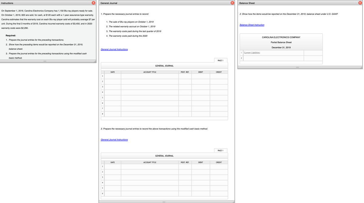 Instructions
General Journal
Balance Sheet
On September 1, 2019, Carolina Electronics Company has 1,150 Blu-ray players ready for sale.
On October 1, 2019, 820 are sold, for cash, at $120 each with a 1-year assurance-type warranty.
1. Prepare the necessary journal entries to record:
2. Show how the items would be reported on the December 31, 2019, balance sheet under U.S. GAAP.
Carolina estimates that the warranty cost on each Blu-ray player sold will probably average $7 per
1. The sale of Blu-ray players on October 1, 2019
unit. During the final 3 months of 2019, Carolina incurred warranty costs of $3,450, and in 2020
Balance Sheet Instruction
2. The related warranty accrual on October 1, 2019
warranty costs were $2,290.
3. The warranty costs paid during the last quarter of 2019
Required:
4. The warranty costs paid during the 2020
CAROLINA ELECTRONICS COMPANY
1. Prepare the journal entries for the preceding transactions.
Partial Balance Sheet
2. Show how the preceding items would be reported on the December 31, 2019,
December 31, 2019
balance sheet.
General Journal Instructions
1 Current Liabilities:
3. Prepare the journal entries for the preceding transactions using the modified cash
basis method.
2
PAGE 1
GENERAL JOURNAL
DATE
ACCOUNT TITLE
POST. REF.
DEBIT
CREDIT
2
3
4
5
6
7
8
3. Prepare the necessary journal entries to record the above transactions using the modified cash basis method.
General Journal Instructions
PAGE 1
GENERAL JOURNAL
DATE
ACCOUNT TITLE
POST. REF.
DEBIT
CREDIT
1
2
3
4
5
6
