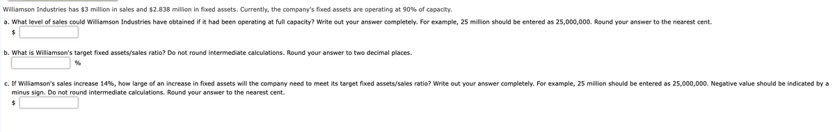 Williamson Industries has $3 million in sales and $2.838 million in fixed assets. Currently, the company's fixed assets are operating at 90% of capacity.
a. What level of sales could Williamson Industries have obtained if it had been operating at full capacity? Write out your answer completely. For example, 25 million should be entered as 25,000,000. Round your answer to the nearest cent.
2$
b. What is Williamson's target fixed assets/sales ratio? Do not round intermediate calculations. Round your answer to two decimal places.
%
c. If Williamson's sales increase 14%, how large of an increase in fixed assets will the company need to meet its target fixed assets/sales ratio? Write out your answer completely. For example, 25 million should be entered as 25,000,000. Negative value should be indicated by a
minus sign. Do not round intermediate calculations. Round your answer to the nearest cent.
