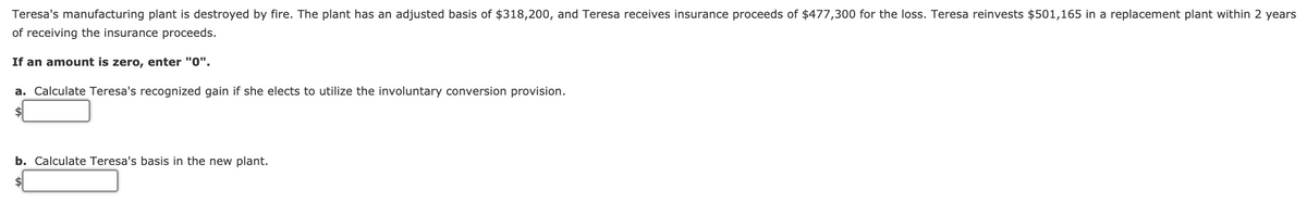 Teresa's manufacturing plant is destroyed by fire. The plant has an adjusted basis of $318,200, and Teresa receives insurance proceeds of $477,300 for the loss. Teresa reinvests $501,165 in a replacement plant within 2 years
of receiving the insurance proceeds.
If an amount is zero, enter "0".
a. Calculate Teresa's recognized gain if she elects to utilize the involuntary conversion provision.
$
b. Calculate Teresa's basis in the new plant.
