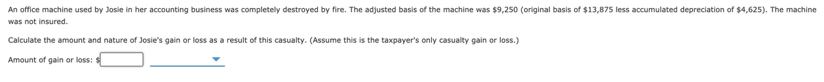 An office machine used by Josie in her accounting business was completely destroyed by fire. The adjusted basis of the machine was $9,250 (original basis of $13,875 less accumulated depreciation of $4,625). The machine
was not insured.
Calculate the amount and nature of Josie's gain or loss as a result of this casualty. (Assume this is the taxpayer's only casualty gain or loss.)
Amount of gain or loss: $
