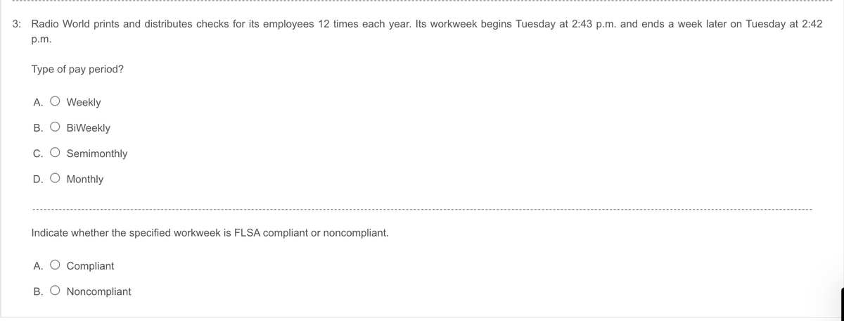 3:
Radio World prints and distributes checks for its employees 12 times each year. Its workweek begins Tuesday at 2:43 p.m. and ends a week later on Tuesday at 2:42
p.m.
Type of pay period?
A. O Weekly
B. O BiWeekly
С.
Semimonthly
D. O Monthly
Indicate whether the specified workweek is FLSA compliant or noncompliant.
A. O Compliant
B. O Noncompliant
