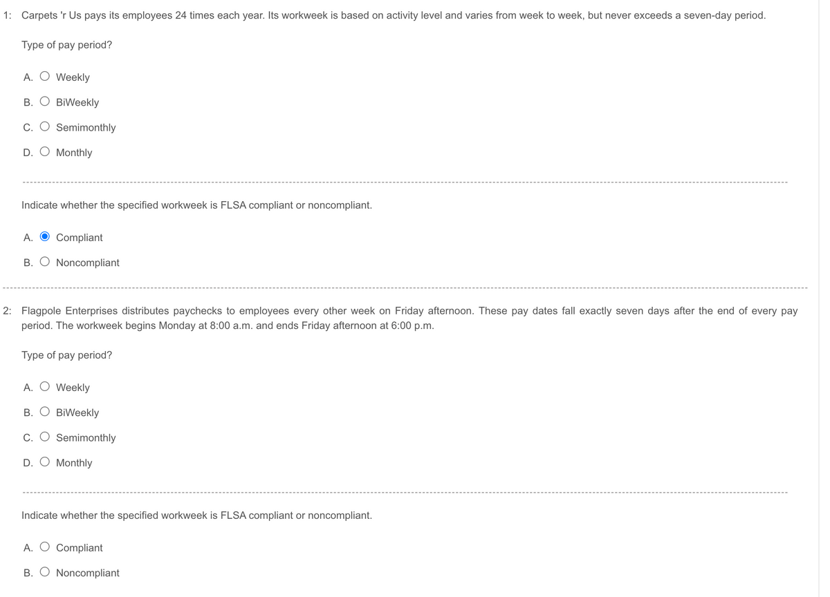 1: Carpets 'r Us pays its employees 24 times each year. Its workweek is based on activity level and varies from week to week, but never exceeds a seven-day period.
Туре of pay period?
A. O Weekly
В.
BiWeekly
C.
Semimonthly
D. O Monthly
Indicate whether the specified workweek is FLSA compliant or noncompliant.
A.
Compliant
B. O Noncompliant
2: Flagpole Enterprises distributes paychecks to employees every other week on Friday afternoon. These pay dates fall exactly seven days after the end of every pay
period. The workweek begins Monday at 8:00 a.m. and ends Friday afternoon at 6:00 p.m.
Туре of pay period?
A. O Weekly
В.
BiWeekly
С.
Semimonthly
D. O Monthly
Indicate whether the specified workweek is FLSA compliant or noncompliant.
A.
Compliant
В.
Noncompliant
