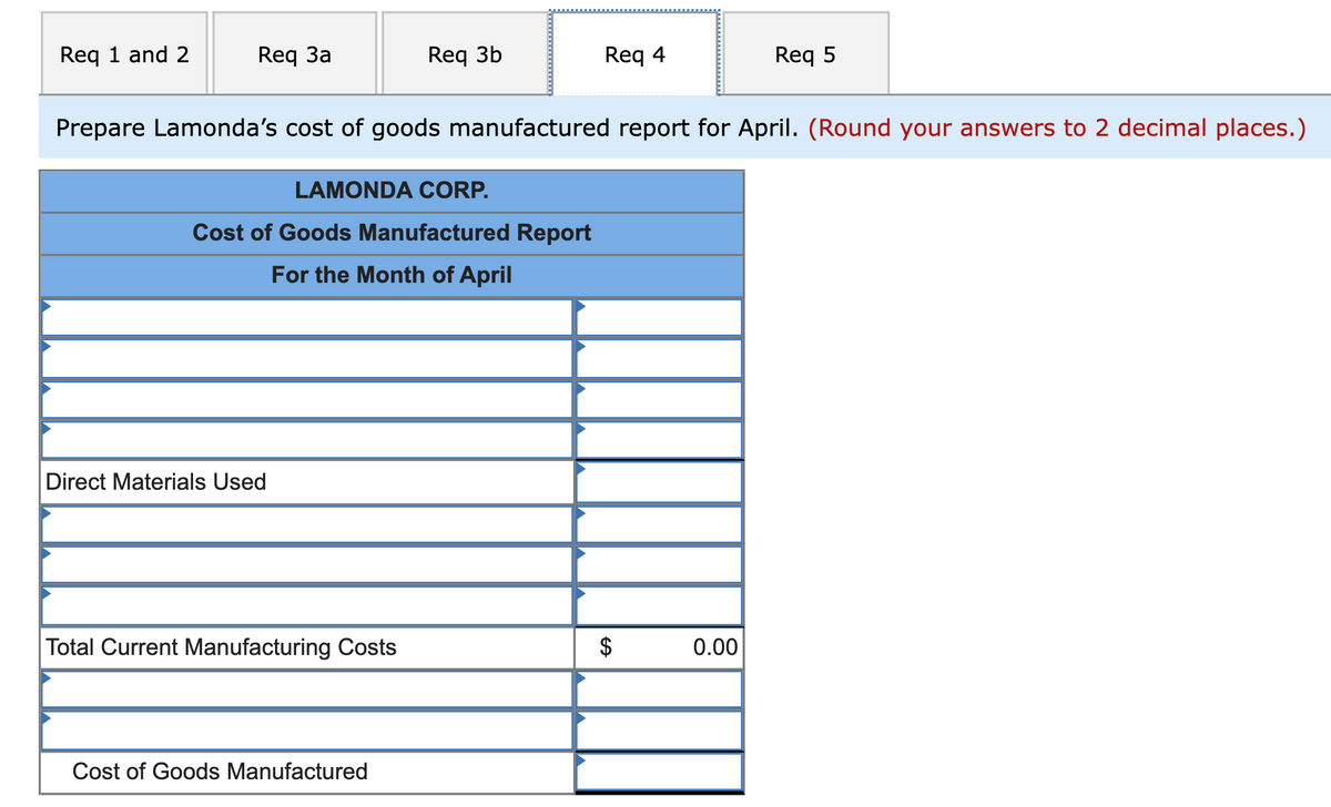 Req 1 and 2
Req 3a
Req 3b
Req 4
Req 5
Prepare Lamonda's cost of goods manufactured report for April. (Round your answers to 2 decimal places.)
LAMONDA CORP.
Cost of Goods Manufactured Report
For the Month of April
Direct Materials Used
Total Current Manufacturing Costs
0.00
Cost of Goods Manufactured
%24
