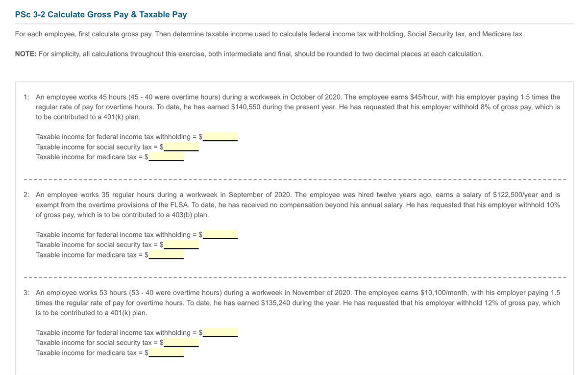 PSc 3-2 Calculate Gross Pay & Taxable Pay
For each employee, first calculate gross pay. Then determine taxable income used to calculate federal income tax withholding, Social Security tax, and Medicare tax.
NOTE: For simplicity, all calculations throughout this exercise, both intermediate and final, should be rounded to two decimal places at each calculation.
1: An employee works 45 hours (45 - 40 were overtime hours) during a workweek in October of 2020. The employee earns $45/hour, with his employer paying 1.5 times the
regular rate of pay for overtime hours. To date, he has earned $140,550 during the present year. He has requested that his employer withhold 8% of gross pay, which is
to be contributed to a 401(k) plan.
Taxable income for federal income tax withholding = $.
%3D
Taxable income for social security tax = $.
Taxable income for medicare tax = $
2: An employee works 35 regular hours during a workweek in September of 2020. The employee was hired twelve years ago, earns a salary of $122,500/year and is
exempt from the overtime provisions of the FLSA. To date, he has received no compensation beyond his annual salary. He has requested that his employer withhold 10%
of gross pay, which is to be contributed to a 403(b) plan.
Taxable income for federal income tax withholding = $.
Taxable income for social security tax = $
Taxable income for medicare tax = $
3: An employee works 53 hours (53 - 40 were overtime hours) during a workweek in November of 2020. The employee earns $10,100/month, with his employer paying 1.5
times the regular rate of pay for overtime hours. To date, he has earned $135,240 during the year. He has requested that his employer withhold 12% of gross pay, which
is to be contributed to a 401(k) plan.
Taxable income for federal income tax withholding = $
Taxable income for social security tax = $
Taxable income for medicare tax = $
