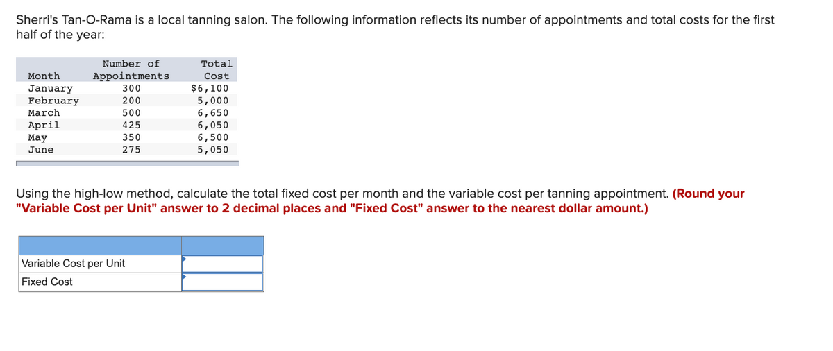 Sherri's Tan-O-Rama is a local tanning salon. The following information reflects its number of appointments and total costs for the first
half of the year:
Number of
Total
Month
Appointments
Cost
$6,100
5,000
6,650
January
300
February
200
March
500
April
425
6,050
6,500
5,050
Мay
350
June
275
Using the high-low method, calculate the total fixed cost per month and the variable cost per tanning appointment. (Round your
"Variable Cost per Unit" answer to 2 decimal places and "Fixed Cost" answer to the nearest dollar amount.)
Variable Cost per Unit
Fixed Cost
